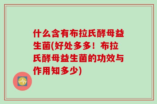 什么含有布拉氏酵母益生菌(好处多多！布拉氏酵母益生菌的功效与作用知多少)