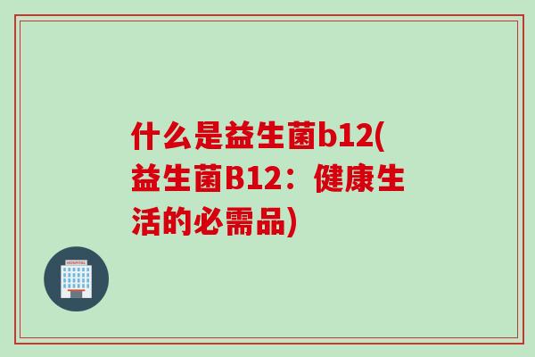 什么是益生菌b12(益生菌B12:健康生活的必需品) 什么是益生菌b12(益生菌B12:健康生活的必需品)