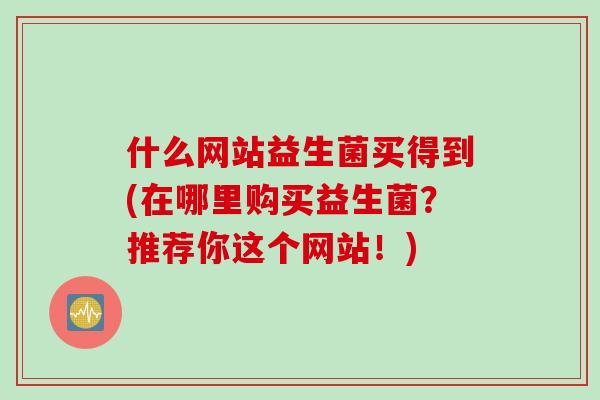什么网站益生菌买得到(在哪里购买益生菌？推荐你这个网站！)