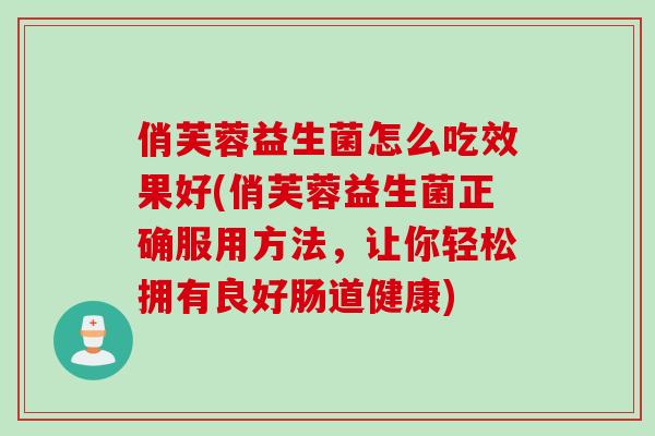 俏芙蓉益生菌怎么吃效果好(俏芙蓉益生菌正确服用方法，让你轻松拥有良好肠道健康)