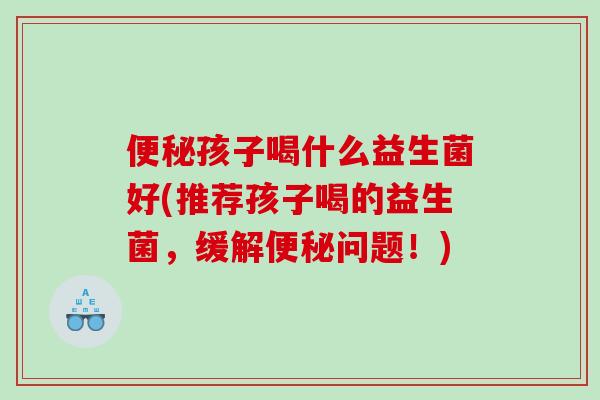 便秘孩子喝什么益生菌好(推荐孩子喝的益生菌，缓解便秘问题！)