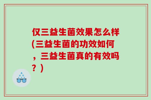 仅三益生菌效果怎么样(三益生菌的功效如何，三益生菌真的有效吗？)