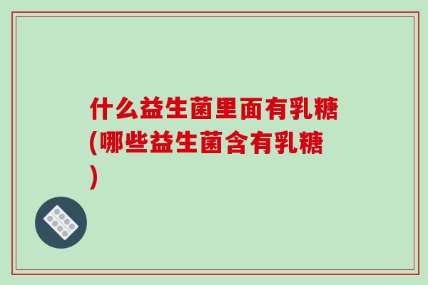 什么益生菌里面有乳糖(哪些益生菌含有乳糖)