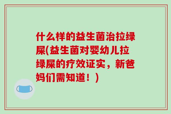 什么样的益生菌拉绿屎(益生菌对婴幼儿拉绿屎的疗效证实,新爸妈们需知道!) 什么样的益生菌拉绿屎(益生菌对婴幼儿拉绿屎的疗效证实,新爸妈们需知道!)