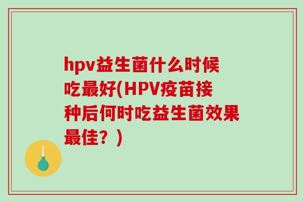 hpv益生菌什么时候吃最好(HPV疫苗接种后何时吃益生菌效果最佳？)