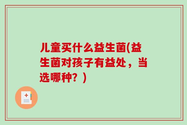 儿童买什么益生菌(益生菌对孩子有益处，当选哪种？)