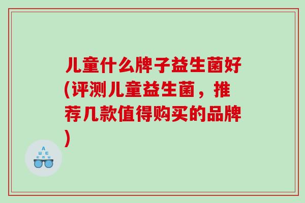 儿童什么牌子益生菌好(评测儿童益生菌,推荐几款值得购买的品牌) 儿童什么牌子益生菌好(评测儿童益生菌,推荐几款值得购买的品牌)