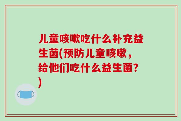 儿童咳嗽吃什么补充益生菌(预防儿童咳嗽，给他们吃什么益生菌？)