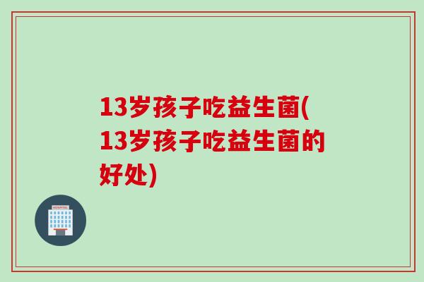 13岁孩子吃益生菌(13岁孩子吃益生菌的好处)