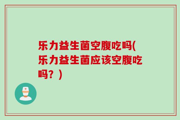 乐力益生菌空腹吃吗(乐力益生菌应该空腹吃吗？)