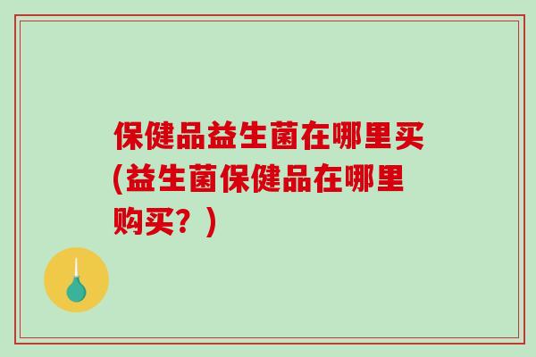 保健品益生菌在哪里买(益生菌保健品在哪里购买？)