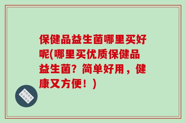 保健品益生菌哪里买好呢(哪里买优质保健品益生菌?简单好用,健康又方便!) 保健品益生菌哪里买好呢(哪里买优质保健品益生菌?简单好用,健康又方便!)
