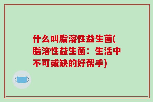 什么叫脂溶性益生菌(脂溶性益生菌：生活中不可或缺的好帮手)