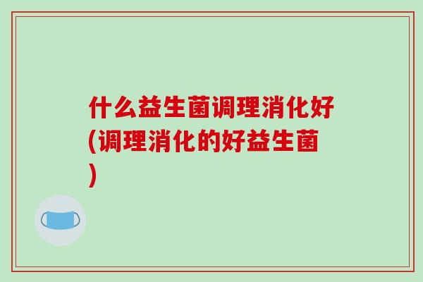 什么益生菌调理消化好(调理消化的好益生菌)