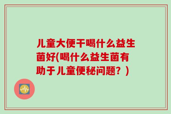 儿童大便干喝什么益生菌好(喝什么益生菌有助于儿童便秘问题？)