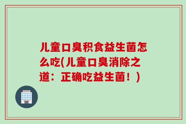 儿童口臭积食益生菌怎么吃(儿童口臭消除之道：正确吃益生菌！)