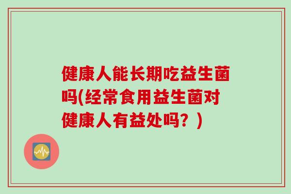 健康人能长期吃益生菌吗(经常食用益生菌对健康人有益处吗？)