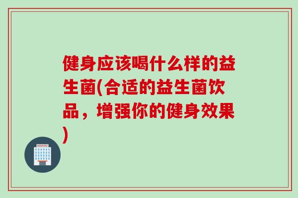健身应该喝什么样的益生菌(合适的益生菌饮品，增强你的健身效果)