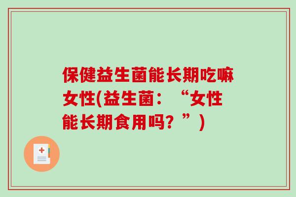 保健益生菌能长期吃嘛女性(益生菌：“女性能长期食用吗？”)