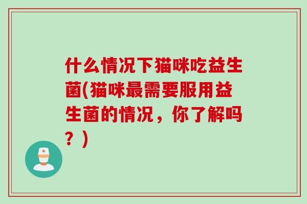 什么情况下猫咪吃益生菌(猫咪最需要服用益生菌的情况，你了解吗？)