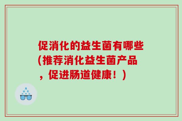 促消化的益生菌有哪些(推荐消化益生菌产品，促进肠道健康！)