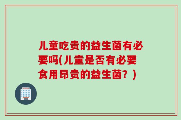 儿童吃贵的益生菌有必要吗(儿童是否有必要食用昂贵的益生菌?) 儿童吃贵的益生菌有必要吗(儿童是否有必要食用昂贵的益生菌?)