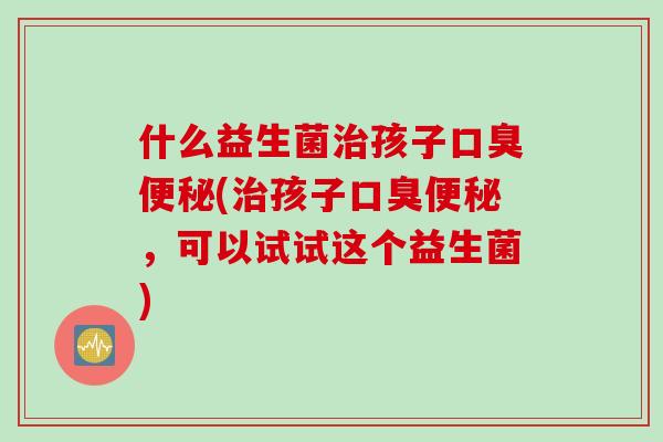 什么益生菌孩子(孩子，可以试试这个益生菌)