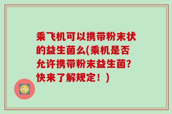 乘飞机可以携带粉末状的益生菌么(乘机是否允许携带粉末益生菌？快来了解规定！)