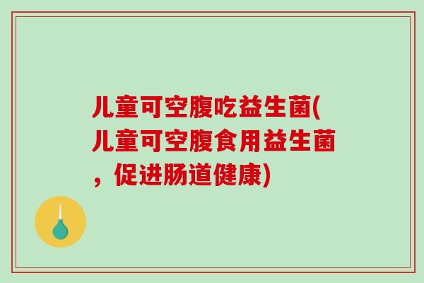 儿童可空腹吃益生菌(儿童可空腹食用益生菌，促进肠道健康)