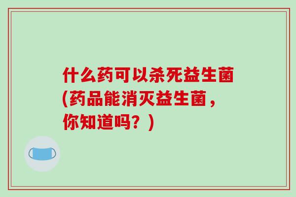 什么药可以杀死益生菌(药品能消灭益生菌,你知道吗?) 什么药可以杀死益生菌(药品能消灭益生菌,你知道吗?)