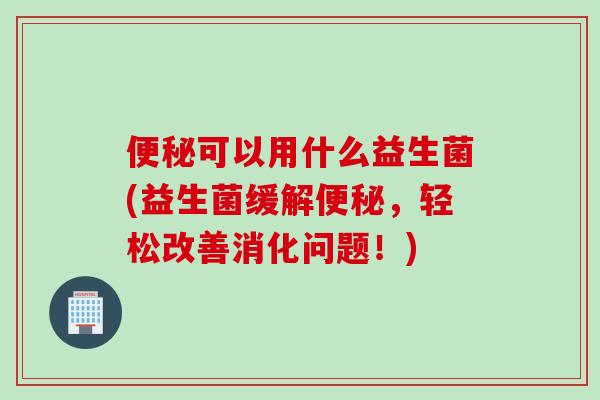 便秘可以用什么益生菌(益生菌缓解便秘，轻松改善消化问题！)