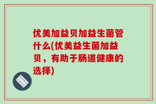 优美加益贝加益生菌管什么(优美益生菌加益贝，有助于肠道健康的选择)