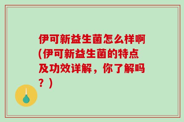 伊可新益生菌怎么样啊(伊可新益生菌的特点及功效详解，你了解吗？)