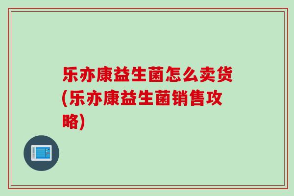 乐亦康益生菌怎么卖货(乐亦康益生菌销售攻略)