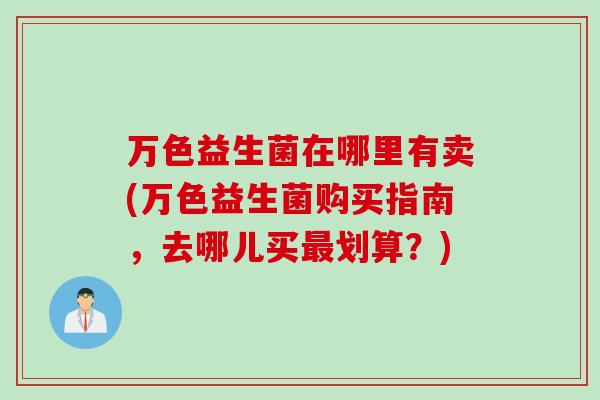 万色益生菌在哪里有卖(万色益生菌购买指南，去哪儿买最划算？)