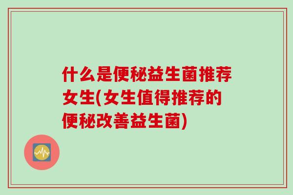 什么是便秘益生菌推荐女生(女生值得推荐的便秘改善益生菌)