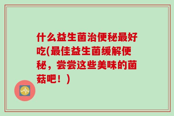 什么益生菌好吃(佳益生菌缓解,尝尝这些美味的菌菇吧!) 什么益生菌好吃(佳益生菌缓解,尝尝这些美味的菌菇吧!)