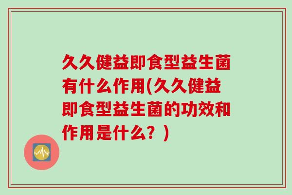 久久健益即食型益生菌有什么作用(久久健益即食型益生菌的功效和作用是什么？)