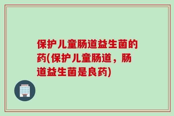 保护儿童肠道益生菌的药(保护儿童肠道，肠道益生菌是良药)