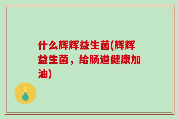 什么辉辉益生菌(辉辉益生菌，给肠道健康加油)