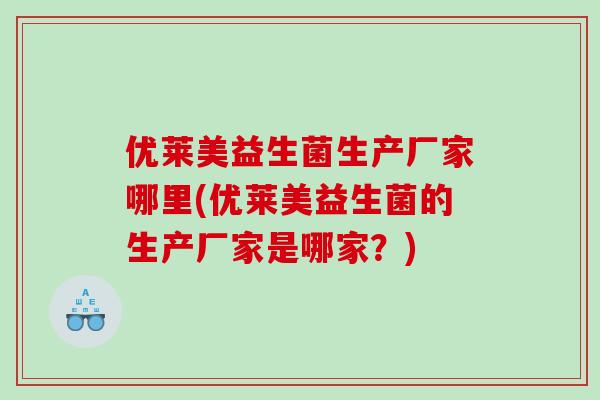 优莱美益生菌生产厂家哪里(优莱美益生菌的生产厂家是哪家？)