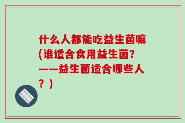 什么人都能吃益生菌嘛(谁适合食用益生菌?——益生菌适合哪些人?) 什么人都能吃益生菌嘛(谁适合食用益生菌?——益生菌适合哪些人?)