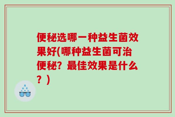 便秘选哪一种益生菌效果好(哪种益生菌可治便秘？最佳效果是什么？)