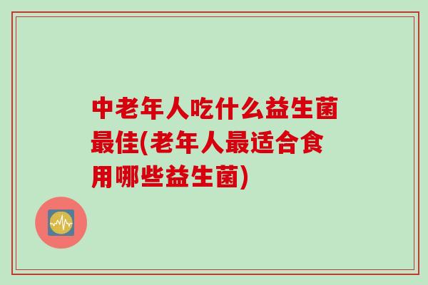 中老年人吃什么益生菌最佳(老年人最适合食用哪些益生菌)