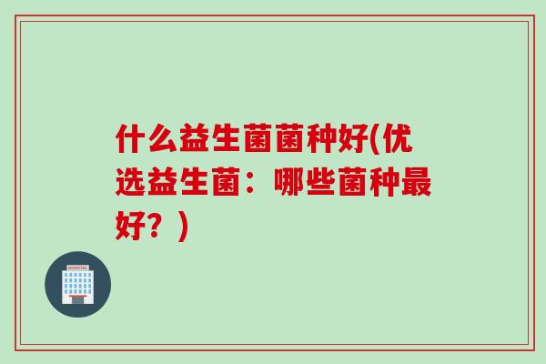 什么益生菌菌种好(优选益生菌：哪些菌种最好？)
