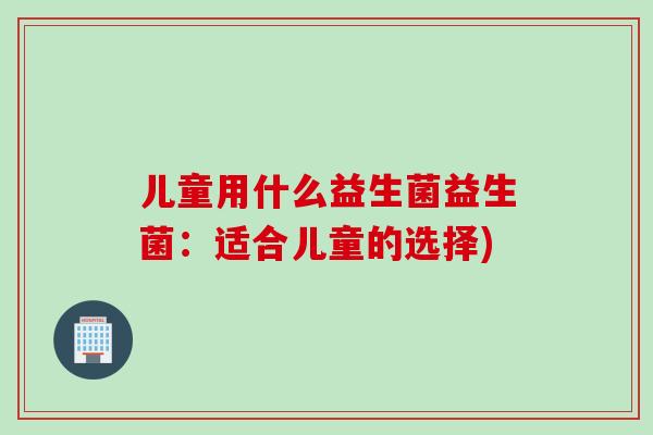 儿童用什么益生菌益生菌：适合儿童的选择)