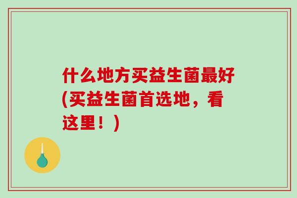 什么地方买益生菌最好(买益生菌首选地，看这里！)