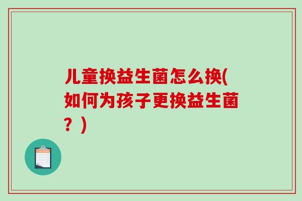 儿童换益生菌怎么换(如何为孩子更换益生菌？)