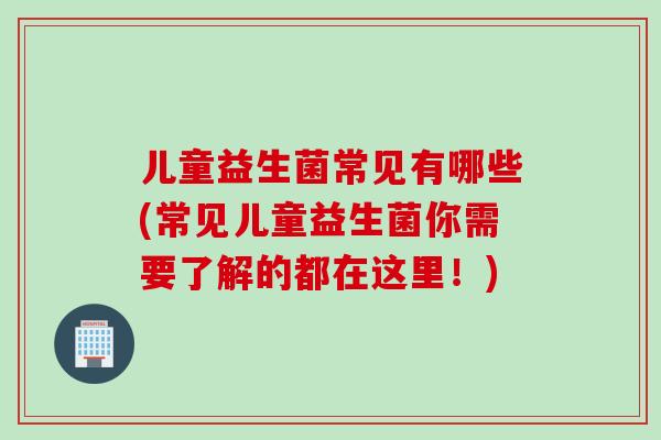 儿童益生菌常见有哪些(常见儿童益生菌你需要了解的都在这里！)