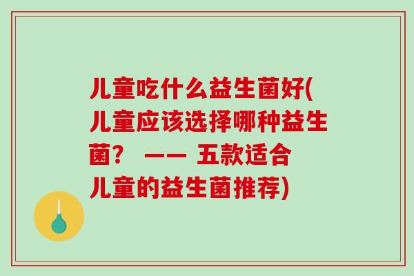 儿童吃什么益生菌好(儿童应该选择哪种益生菌？ —— 五款适合儿童的益生菌推荐)
